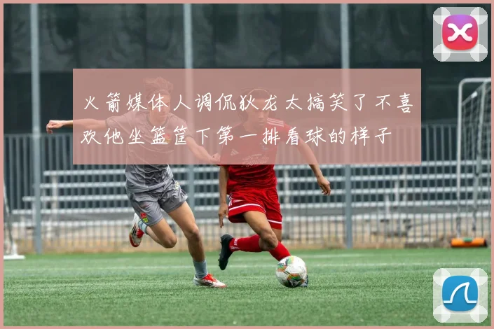 火箭媒体人调侃狄龙太搞笑了不喜欢他坐篮筐下第一排看球的样子