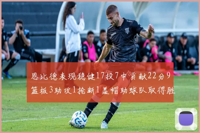恩比德表现稳健17投7中贡献22分9篮板3助攻1抢断1盖帽助球队取得胜利