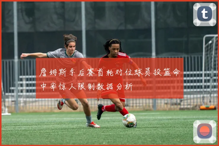 詹姆斯季后赛首轮对位球员投篮命中率惊人限制数据分析