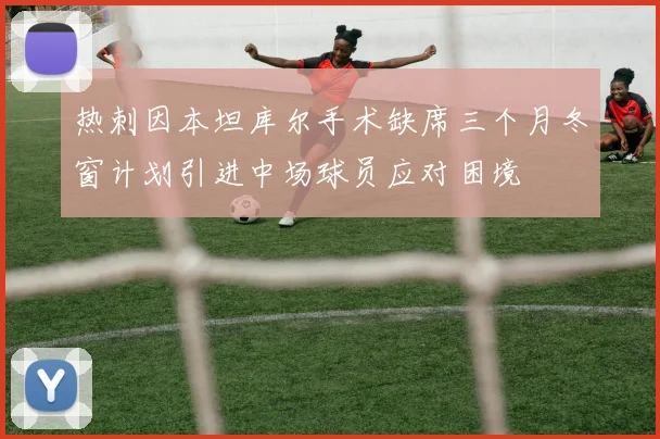 热刺因本坦库尔手术缺席三个月冬窗计划引进中场球员应对困境