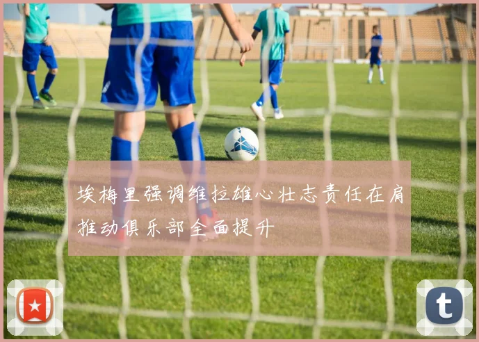 埃梅里强调维拉雄心壮志责任在肩推动俱乐部全面提升