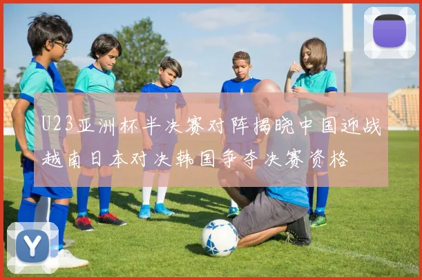 U23亚洲杯半决赛对阵揭晓中国迎战越南日本对决韩国争夺决赛资格